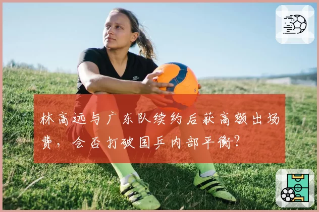林高远与广东队续约后获高额出场费,会否打破国乒内部平衡?