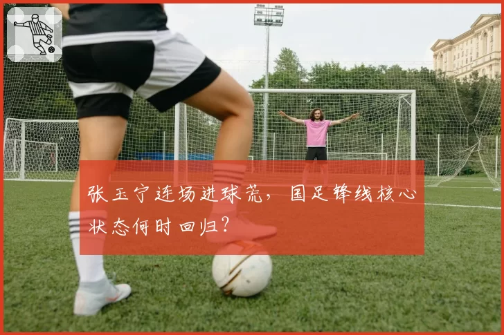 张玉宁连场进球荒,国足锋线核心状态何时回归?