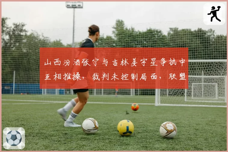 山西汾酒张宁与吉林姜宇星争执中互相推搡，裁判未控制局面，联盟是否需加强裁判培训？