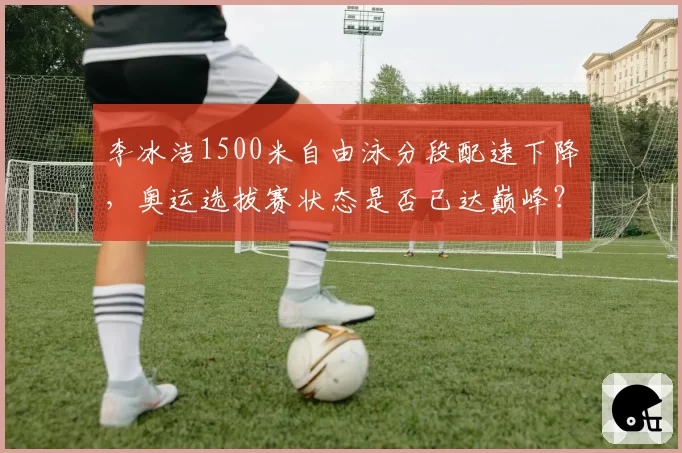 李冰洁1500米自由泳分段配速下降,奥运选拔赛状态是否已达巅峰?