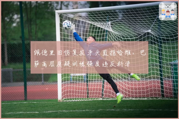 佩德里旧伤复发矛头直指哈维,巴萨高层质疑训练强度违反科学