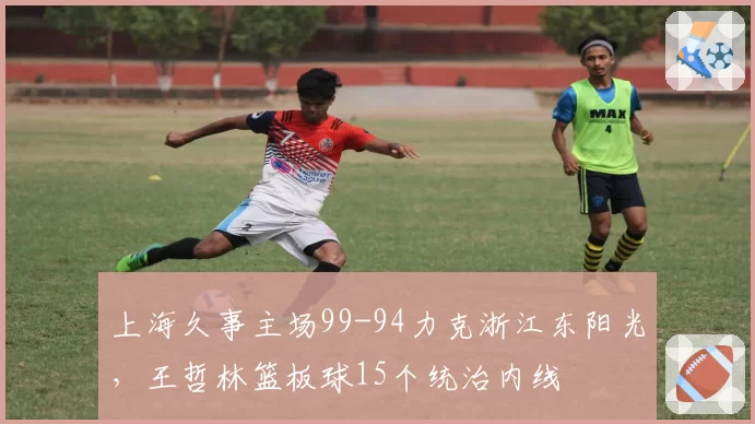 上海久事主场99-94力克浙江东阳光,王哲林篮板球15个统治内线