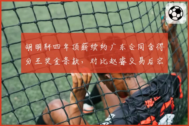 胡明轩四年顶薪续约广东合同含得分王奖金条款，对比赵睿交易后宏远后场薪资结构彻底重构