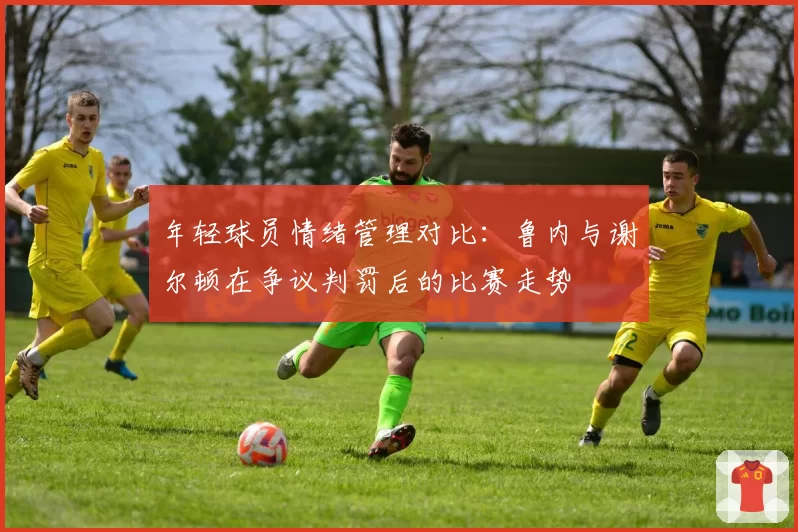 年轻球员情绪管理对比：鲁内与谢尔顿在争议判罚后的比赛走势