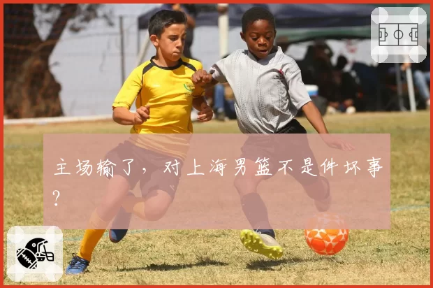 主场输了,对上海男篮不是件坏事?