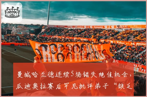 曼城哈兰德连续5场错失绝佳机会,瓜迪奥拉赛后罕见批评弟子“缺乏杀手本能”