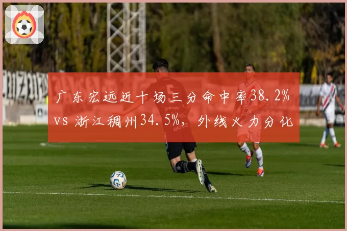 广东宏远近十场三分命中率38.2% vs 浙江稠州34.5%，外线火力分化定生死