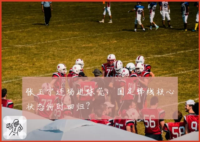 张玉宁连场进球荒,国足锋线核心状态何时回归?