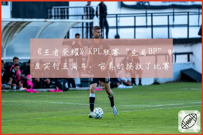 《王者荣耀》KPL联赛“全局BP”制度实行五周年,它真的拯救了比赛观赏性吗?