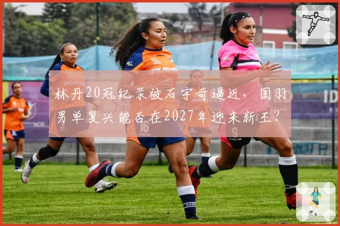 林丹20冠纪录被石宇奇逼近,国羽男单复兴能否在2027年迎来新王?